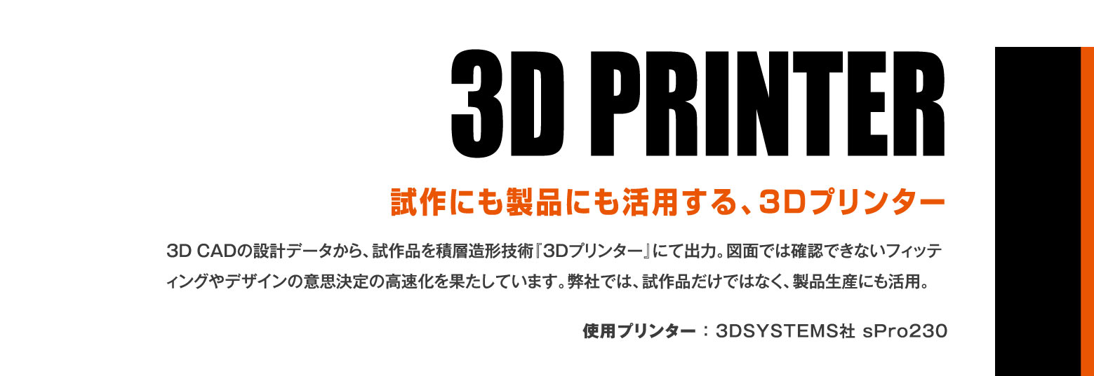 3D PRINTER 試作にも製品にも活用する、3Dプリンター / 3DCADの設計データから、試作品を積層造形技術『3Dプリンター』にて出力。図面では確認できないフィッティングやデザインの意思決定の高速化を果たしています。弊社では、試作品だけではなく、製品生産にも活用。使用プリンター ： 3DSYSTEMS社 sPro230