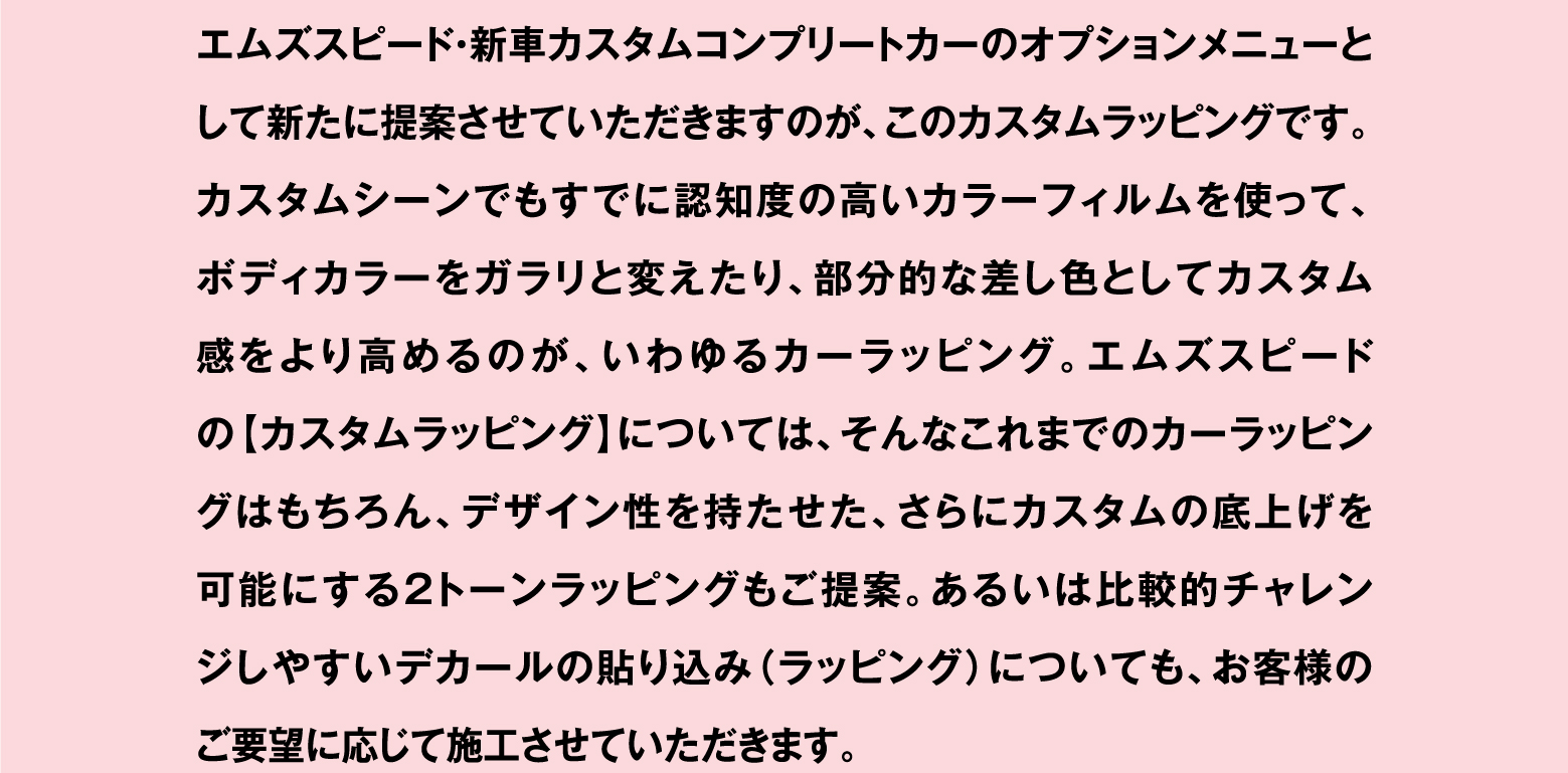 エムズスピード・新車カスタムコンプリートカーのオプションメニューとして新たに提案させていただきますのが、このカスタムラッピングです。カスタムシーンでもすでに認知度の高いカラーフィルムを使って、ボディカラーをガラリと変えたり、部分的な差し色としてカスタム感をより高めるのが、いわゆるカーラッピング。エムズスピードの【カスタムラッピング】については、そんなこれまでのカーラッピングはもちろん、デザイン性を持たせた、さらにカスタムの底上げを可能にする2トーンラッピングもご提案。あるいは比較的チャレンジしやすいデカールの貼り込み（ラッピング）についても、お客様のご要望に応じて施工させていただきます。