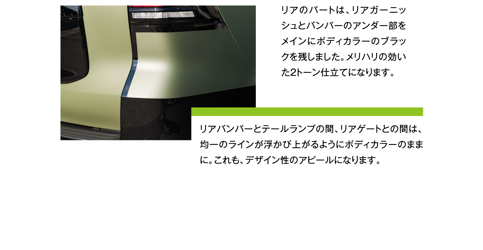 リアのパートは、リアガーニッシュとバンパーのアンダー部をメインにボディカラーのブラックを残しました。メリハリの効いた2トーン仕立てになります。リアバンパーとテールランプの間、リアゲートとの間は、均一のラインが浮かび上がるようにボディカラーのままに。これも、デザイン性のアピールになります。