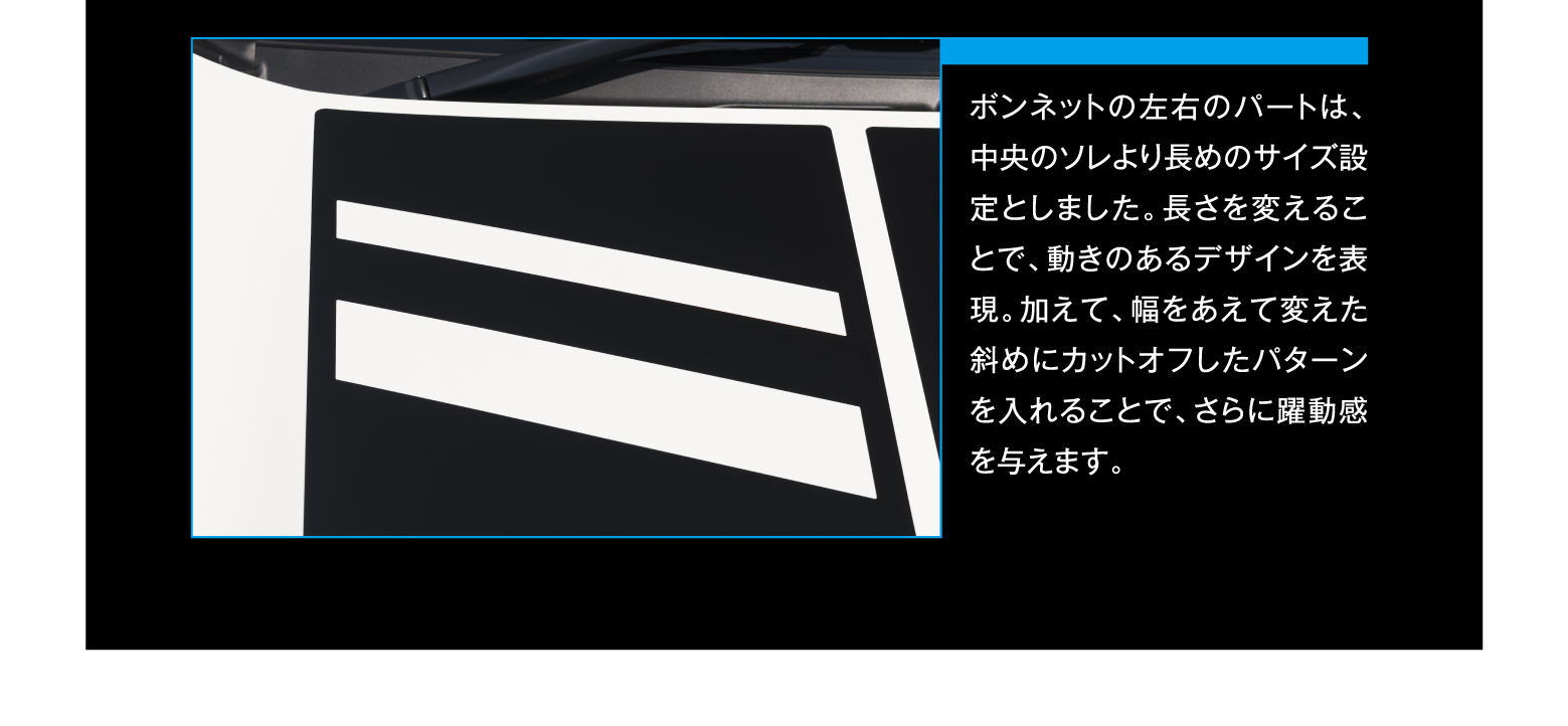 ボンネットの左右のパートは、中央のソレより長めのサイズ設定としました。長さを変えることで、動きのあるデザインを表現。加えて、幅をあえて変えた斜めにカットオフしたパターンを入れることで、さらに躍動感を与えます。