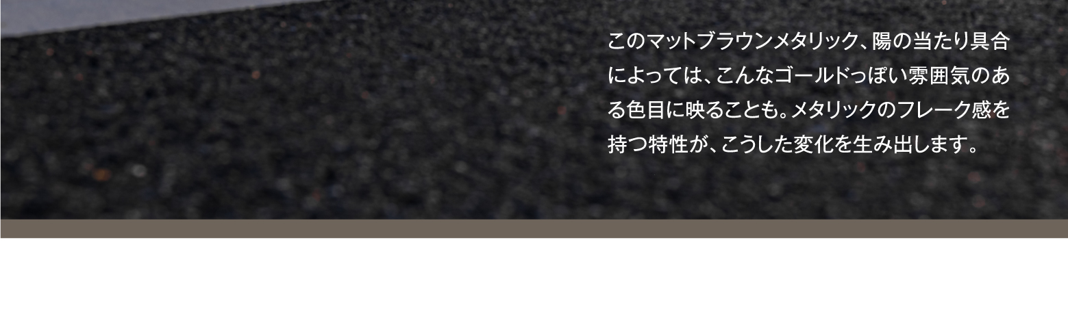 このマットブラウンメタリック、陽の当たり具合によっては、こんなゴールドっぽい雰囲気のある色目に映ることも。メタリックのフレーク感を持つ特性が、こうした変化を生み出します。