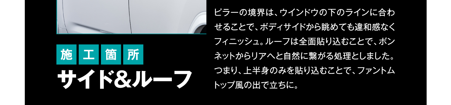 施工箇所 サイド&ルーフ/ピラーの境界は、ウインドウの下のラインに合わせることで、ボディサイドから眺めても違和感なくフィニッシュ。ルーフは全面貼り込むことで、ボンネットからリアへと自然に繋がる処理としました。つまり、上半身のみを貼り込むことで、ファントムトップ風の出で立ちに。