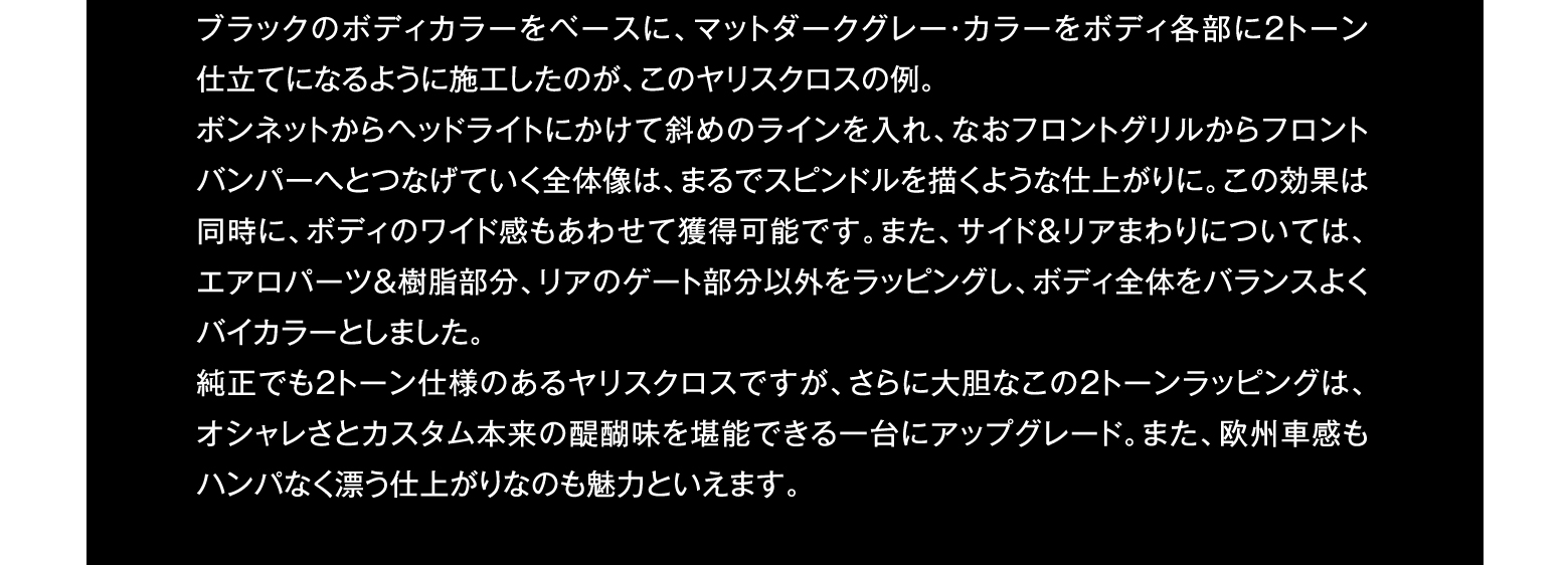 ブラックのボディカラーをベースに、マットダークグレー・カラーをボディ各部に2トーン仕立てになるように施工したのが、このヤリスクロスの例。ボンネットからヘッドライトにかけて斜めのラインを入れ、なおフロントグリルからフロントバンパーへとつなげていく全体像は、まるでスピンドルを描くような仕上がりに。この効果は同時に、ボディのワイド感もあわせて獲得可能です。また、サイド＆リアまわりについては、エアロパーツ＆樹脂部分、リアのゲート部分以外をラッピングし、ボディ全体をバランスよくバイカラーとしました。純正でも2トーン仕様のあるヤリスクロスですが、さらに大胆なこの2トーンラッピングは、オシャレさとカスタム本来の醍醐味を堪能できる一台にアップグレード。また、欧州車感もハンパなく漂う仕上がりなのも魅力といえます。