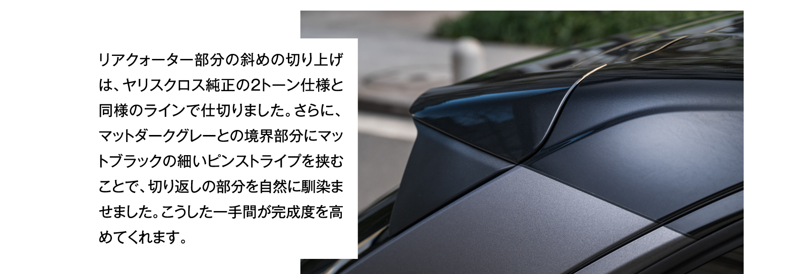 リアクォーター部分の斜めの切り上げは、ヤリスクロス純正の2トーン仕様と同様のラインで仕切りました。さらに、マットダークグレーとの境界部分にマットブラックの細いピンストライプを挟むことで、切り返しの部分を自然に馴染ませました。こうした一手間が完成度を高めてくれます。