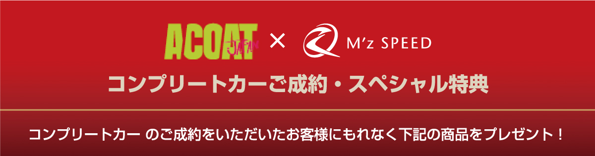 ACOAT x M'z SPEED [コンプリートカーご成約・スペシャル特典] コンプリートカー のご成約をいただいたお客様にもれなく下記の商品をプレゼント！