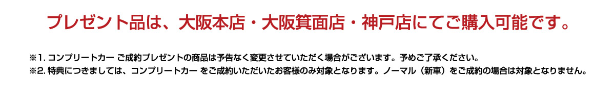 プレゼント品は、大阪本店・大阪箕面店・神戸店にてご購入可能です。※1.コンプリートカー ご成約プレゼントの商品は予告なく変更させていただく場合がございます。予めご了承ください。※2.特典につきましては、コンプリートカー をご成約いただいたお客様のみ対象となります。ノーマル（新車）をご成約の場合は対象となりません。