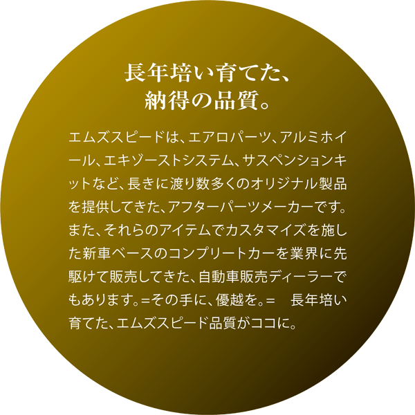 長年培い育てた、納得の品質。エムズスピードは、エアロパーツ、アルミホイール、エキゾーストシステム、サスペンションキットなど、長きに渡り数多くのオリジナル製品を提供してきた、アフターパーツメーカーです。また、それらのアイテムでカスタマイズを施した新車ベースのコンプリートカーを業界に先駆けて販売してきた、自動車販売ディーラーでもあります。=その手に、優越を。=　長年培い育てた、エムズスピード品質がココに。