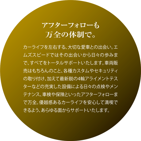 アフターフォローも万全の体制で。カーライフを左右する、大切な愛車との出会い。エムズスピードではその出会いから日々の歩みまで、すべてをトータルサポートいたします。車両販売はもちろんのこと、各種カスタムやセキュリティの取り付け、加えて最新鋭の4輪アライメントテスターなどの充実した設備による日々の点検やメンテナンス、車検や保険といったアフターフォローまで万全。優越感あるカーライフを安心して満喫できるよう、あらゆる面からサポートいたします。