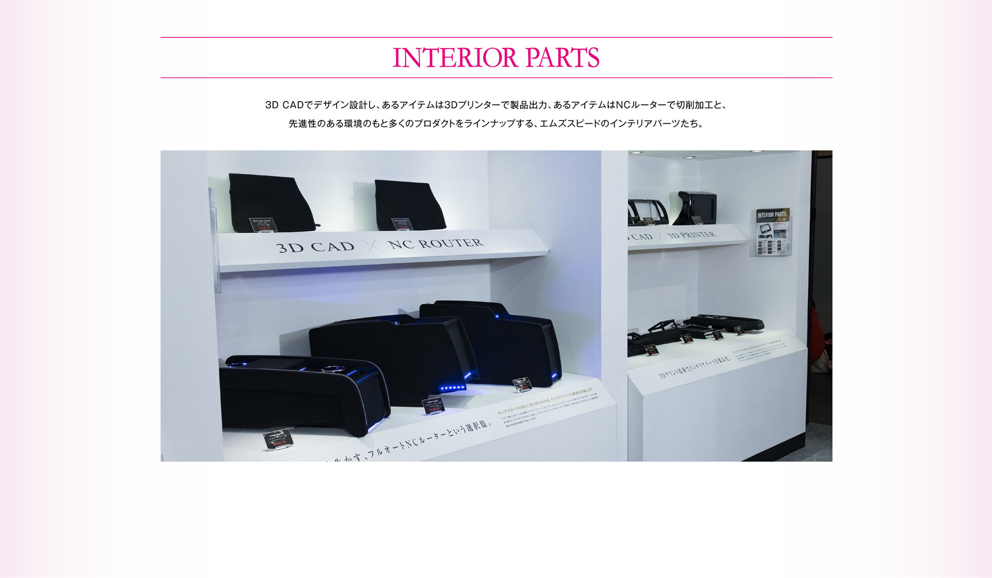 INTERIOR PARTS 3D CADでデザイン設計し、あるアイテムは3Dプリンターで製品出力、あるアイテムはNCルーターで切削加工と、先進性のある環境のもと多くのプロダクトをラインナップする、エムズスピードのインテリアパーツたち。