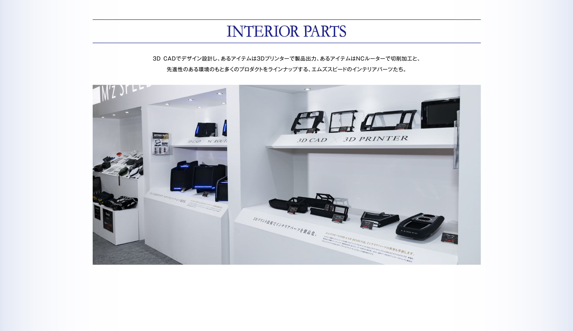 INTERIOR PARTS 3DCADでデザイン設計し、あるアイテムは3Dプリンターで製品出力、あるアイテムはNCルーターで切削加工と、先進性のある環境のもと多くのプロダクトをラインナップする、エムズスピードのインテリアパーツたち。