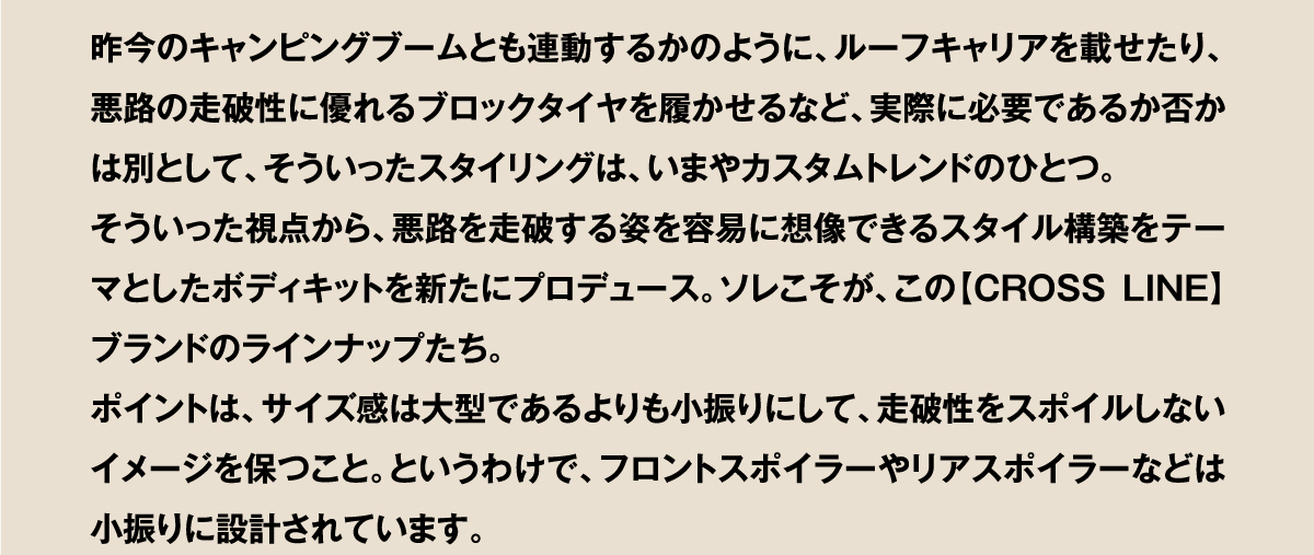 昨今のキャンピングブームとも連動するかのように、ルーフキャリアを載せたり、悪路の走破性に優れるブロックタイヤを履かせるなど、実際に必要であるか否かは別として、そういったスタイリングは、いまやカスタムトレンドのひとつ。そういった視点から、悪路を走破する姿を容易に想像できるスタイル構築をテーマとしたボディキットを新たにプロデュース。ソレこそが、この【CROSSLINE】ブランドのラインナップたち。ポイントは、サイズ感は大型であるよりも小振りにして、走破性をスポイルしないイメージを保つこと。というわけで、フロントスポイラーやリアスポイラーなどは小振りに設計されています。