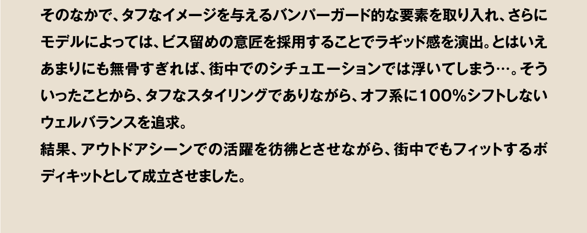 そのなかで、タフなイメージを与えるバンパーガード的な要素を取り入れ、さらにモデルによっては、ビス留めの意匠を採用することでラギッド感を演出。とはいえあまりにも無骨すぎれば、街中でのシチュエーションでは浮いてしまう…。そういったことから、タフなスタイリングでありながら、オフ系に100％シフトしないウェルバランスを追求。結果、アウトドアシーンでの活躍を彷彿とさせながら、街中でもフィットするボディキットとして成立させました。