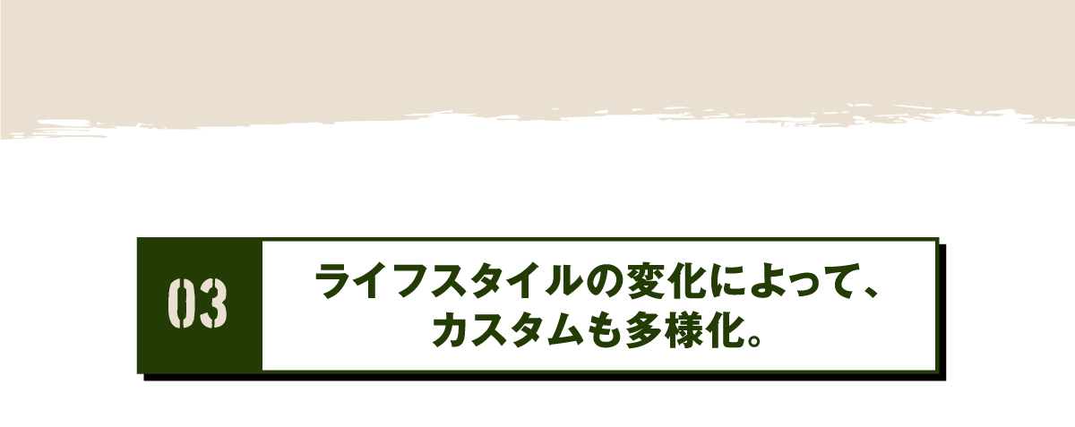 03 ライフスタイルの変化によって、カスタムも多様化。