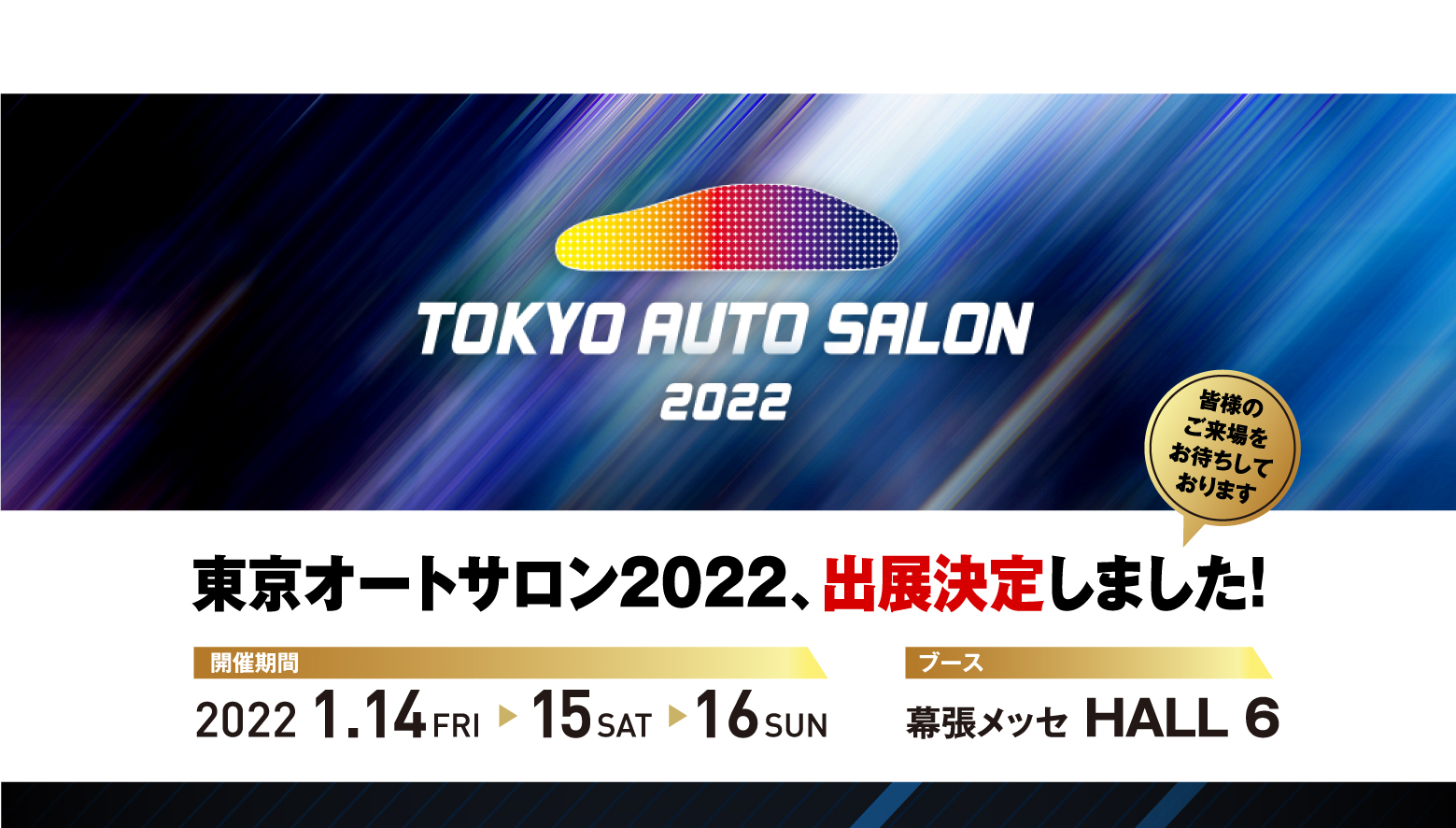 TOKYO AUTO SALON 2022 東京オートサロン2022、出展決定しました！皆様のご来場をお待ちしております 開催期間:2022 1.14FRI ▶ 15 SAT ▶ 16 SUN ブース:幕張メッセ HALL 6