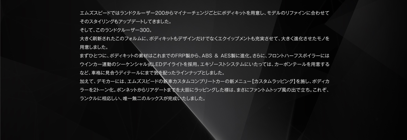 エムズスピードではランドクルーザー200からマイナーチェンジごとにボディキットを用意し、モデルのリファインに合わせてそのスタイリングもアップデートしてきました。そして、このランドクルーザー300。大きく刷新されたこのフォルムに、ボディキットもデザインだけでなくエクイップメントも充実させて、大きく進化させたモノを用意しました。まずひとつに、ボディキットの素材はこれまでのFRP製から、ABS＆AES製に進化。さらに、フロントハーフスポイラーにはウインカー連動のシーケンシャル式LEDデイライトを採用。エキゾーストシステムにいたっては、カーボンテールを用意するなど、車格に見合うディテールにまで気を配ったラインナップとしました。加えて、デモカーには、エムズスピードの新車カスタムコンプリートカーの新メニュー【カスタムラッピング】を施し、ボディカラーを2トーン化。ボンネットからリアゲートまでを大胆にラッピングした様は、まさにファントムトップ風の出で立ち。これぞ、ランクルに相応しい、唯一無二のルックスが完成いたしました。