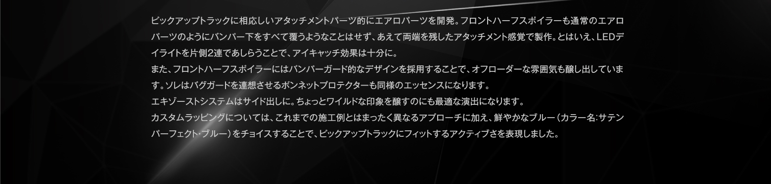 ピックアップトラックに相応しいアタッチメントパーツ的にエアロパーツを開発。フロントハーフスポイラーも通常のエアロパーツのようにバンパー下をすべて覆うようなことはせず、あえて両端を残したアタッチメント感覚で製作。とはいえ、LEDデイライトを片側2連であしらうことで、アイキャッチ効果は十分に。また、フロントハーフスポイラーにはバンパーガード的なデザインを採用することで、オフローダーな雰囲気も醸し出しています。ソレはバグガードを連想させるボンネットプロテクターも同様のエッセンスになります。エキゾーストシステムはサイド出しに。ちょっとワイルドな印象を醸すのにも最適な演出になります。カスタムラッピングについては、これまでの施工例とはまったく異なるアプローチに加え、鮮やかなブルー（カラー名：サテンパーフェクト・ブルー）をチョイスすることで、ピックアップトラックにフィットするアクティブさを表現しました。