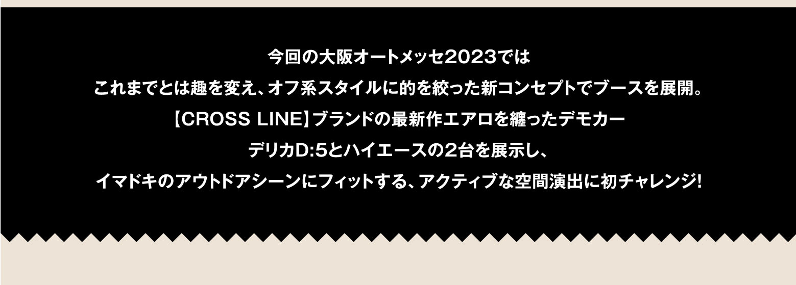 今回の大阪オートメッセ2023ではこれまでとは趣を変え、オフ系スタイルに的を絞った新コンセプトでブースを展開。【CROSS LINE】ブランドの最新作エアロを纏ったデモカーデリカD:5とハイエースの2台を展示し、イマドキのアウトドアシーンにフィットする、アクティブな空間演出に初チャレンジ！