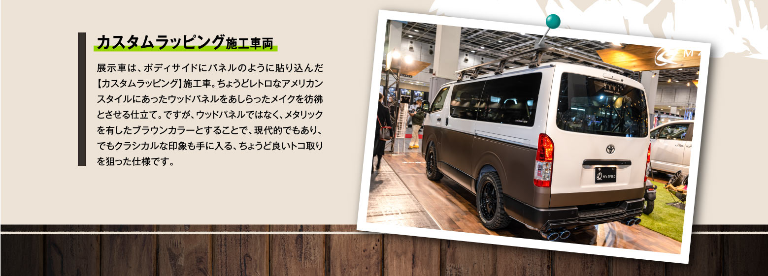 カスタムラッピング施工車両 展示車は、ボディサイドにパネルのように貼り込んだ【カスタムラッピング】施工車。ちょうどレトロなアメリカンスタイルにあったウッドパネルをあしらったメイクを彷彿とさせる仕立て。ですが、ウッドパネルではなく、メタリックを有したブラウンカラーとすることで、現代的でもあり、でもクラシカルな印象も手に入る、ちょうど良いトコ取りを狙った仕様です。