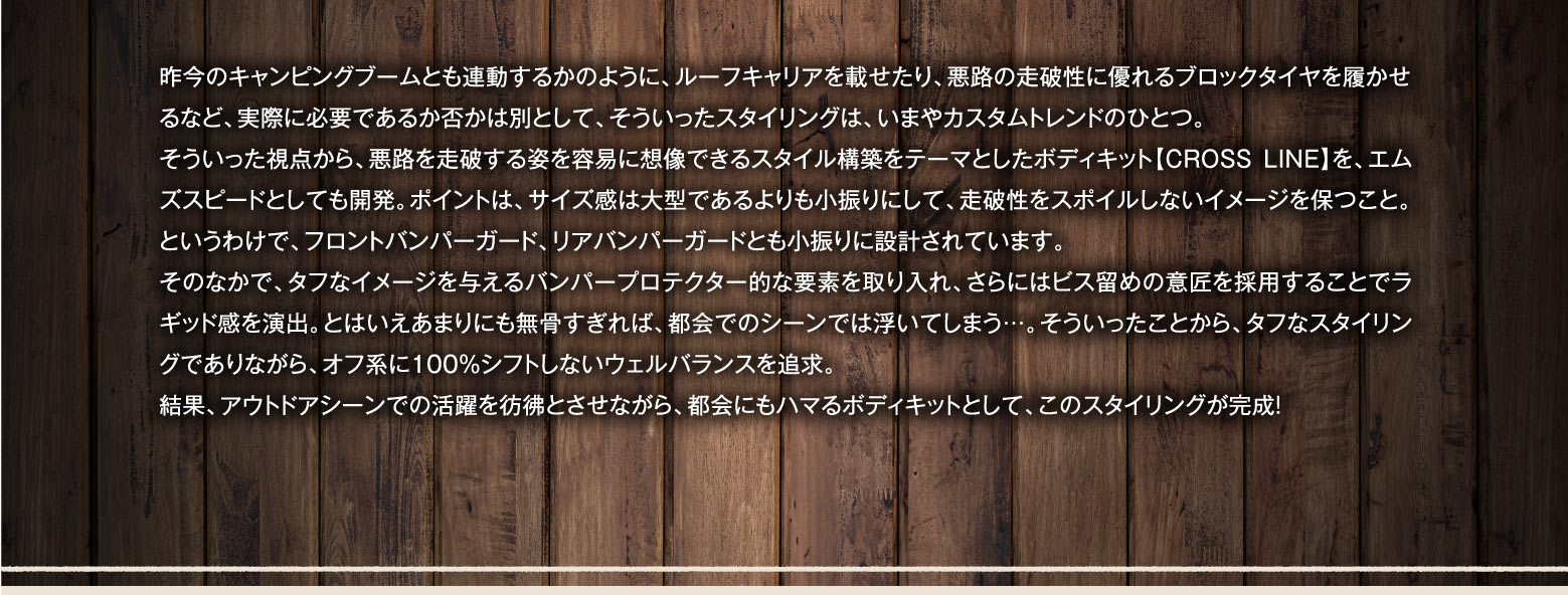 昨今のキャンピングブームとも連動するかのように、ルーフキャリアを載せたり、悪路の走破性に優れるブロックタイヤを履かせるなど、実際に必要であるか否かは別として、そういったスタイリングは、いまやカスタムトレンドのひとつ。そういった視点から、悪路を走破する姿を容易に想像できるスタイル構築をテーマとしたボディキット【CROSS LINE】を、エムズスピードとしても開発。ポイントは、サイズ感は大型であるよりも小振りにして、走破性をスポイルしないイメージを保つこと。というわけで、フロントバンパーガード、リアバンパーガードとも小振りに設計されています。そのなかで、タフなイメージを与えるバンパープロテクター的な要素を取り入れ、さらにはビス留めの意匠を採用することでラギッド感を演出。とはいえあまりにも無骨すぎれば、都会でのシーンでは浮いてしまう…。そういったことから、タフなスタイリングでありながら、オフ系に100％シフトしないウェルバランスを追求。結果、アウトドアシーンでの活躍を彷彿とさせながら、都会にもハマるボディキットとして、このスタイリングが完成！