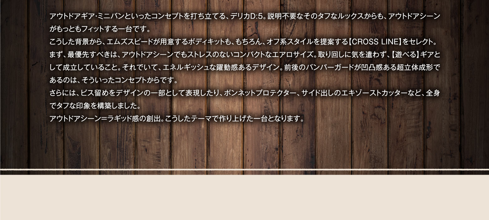 アウトドアギア・ミニバンといったコンセプトを打ち立てる、デリカD:5。説明不要なそのタフなルックスからも、アウトドアシーンがもっともフィットする一台です。こうした背景から、エムズスピードが用意するボディキットも、もちろん、オフ系スタイルを提案する【CROSS LINE】をセレクト。まず、最優先すべきは、アウトドアシーンでもストレスのないコンパクトなエアロサイズ。取り回しに気を遣わず、【遊べる】ギアとして成立していること。それでいて、エネルギッシュな躍動感あるデザイン。前後のバンパーガードが凹凸感ある超立体成形であるのは、そういったコンセプトからです。さらには、ビス留めをデザインの一部として表現したり、ボンネットプロテクター、サイド出しのエキゾーストカッターなど、全身でタフな印象を構築しました。アウトドアシーン=ラギッド感の創出。こうしたテーマで作り上げた一台となります。