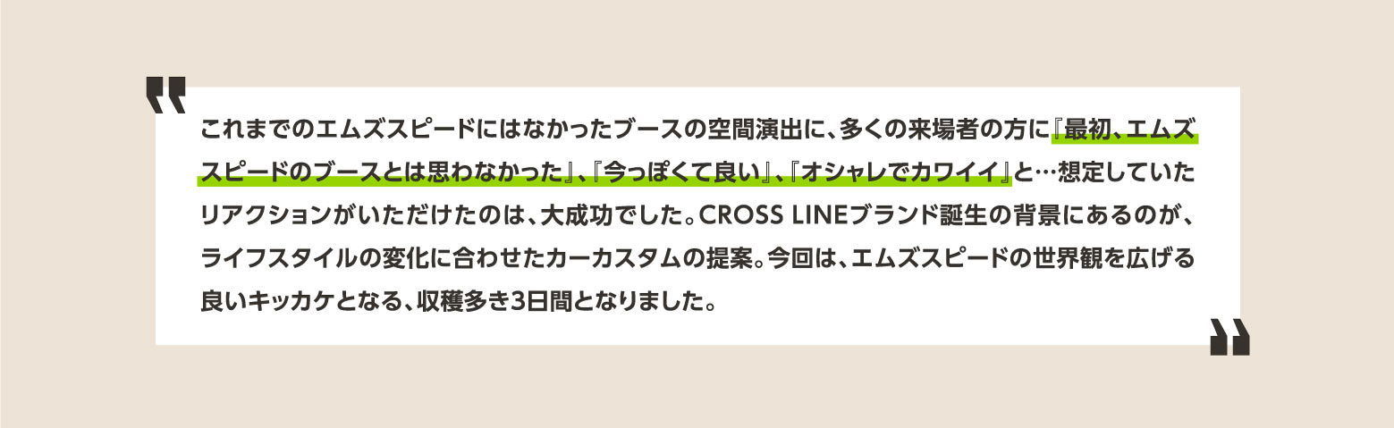 これまでのエムズスピードにはなかったブースの空間演出に、多くの来場者の方に『最初、エムズスピードのブースとは思わなかった』、『今っぽくて良い』、『オシャレでカワイイ』と…想定していたリアクションがいただけたのは、大成功でした。CROSSLINEブランド誕生の背景にあるのが、ライフスタイルの変化に合わせたカーカスタムの提案。今回は、エムズスピードの世界観を広げる良いキッカケとなる、収穫多き3日間となりました。