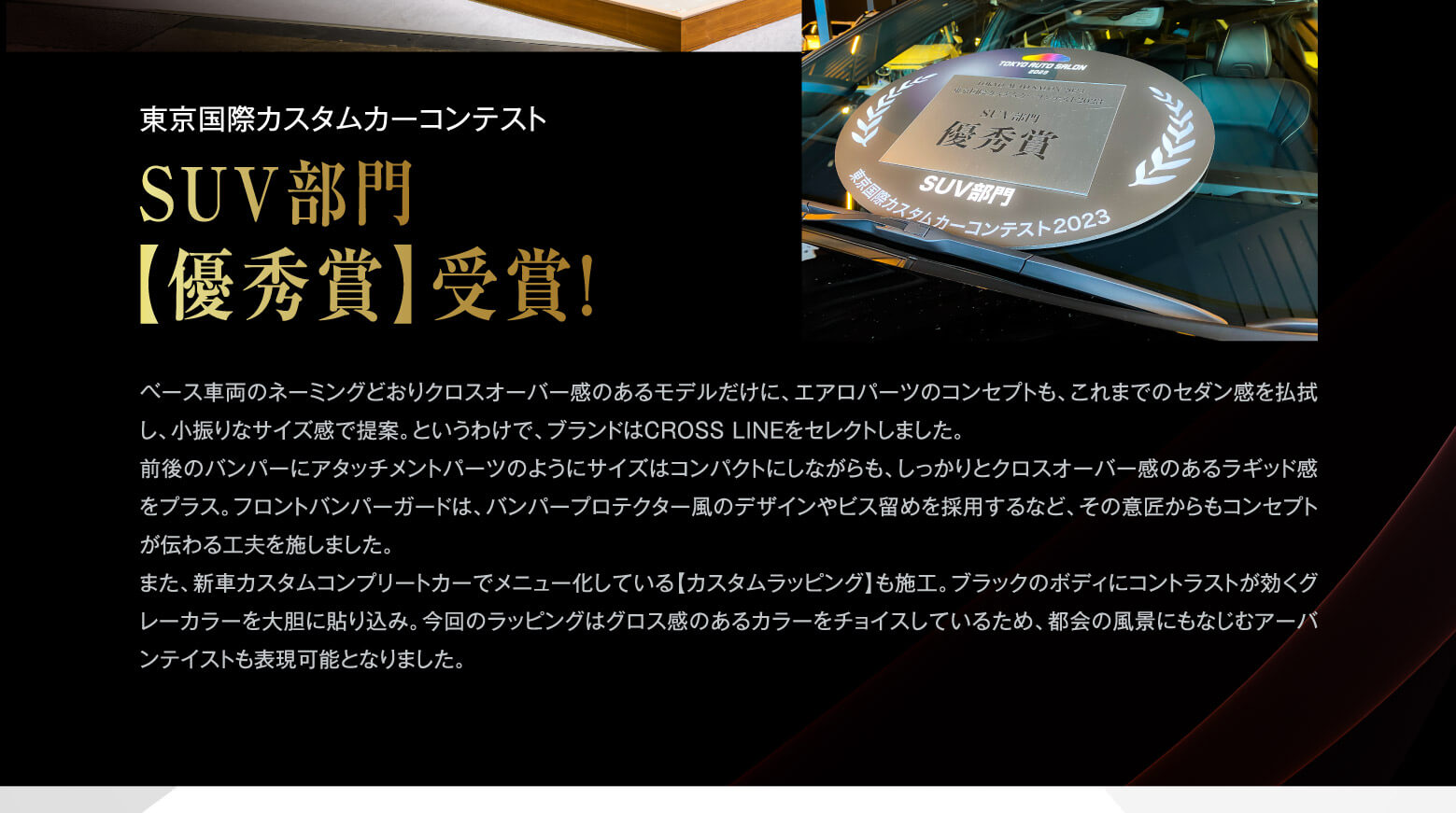 東京国際カスタムカーコンテスト SUV部門【優秀賞】受賞！ ベース車両のネーミングどおりクロスオーバー感のあるモデルだけに、エアロパーツのコンセプトも、これまでのセダン感を払拭し、小振りなサイズ感で提案。というわけで、ブランドはCROSS LINEをセレクトしました。前後のバンパーにアタッチメントパーツのようにサイズはコンパクトにしながらも、しっかりとクロスオーバー感のあるラギッド感をプラス。フロントバンパーガードは、バンパープロテクター風のデザインやビス留めを採用するなど、その意匠からもコンセプトが伝わる工夫を施しました。また、新車カスタムコンプリートカーでメニュー化している【カスタムラッピング】も施工。ブラックのボディにコントラストが効くグレーカラーを大胆に貼り込み。今回のラッピングはグロス感のあるカラーをチョイスしているため、都会の風景にもなじむアーバンテイストも表現可能となりました。