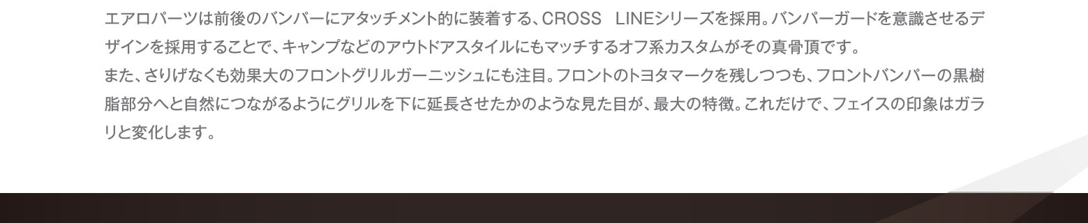 エアロパーツは前後のバンパーにアタッチメント的に装着する、CROSS LINEシリーズを採用。バンパーガードを意識させるデザインを採用することで、キャンプなどのアウトドアスタイルにもマッチするオフ系カスタムがその真骨頂です。また、さりげなくも効果大のフロントグリルガーニッシュにも注目。フロントのトヨタマークを残しつつも、フロントバンパーの黒樹脂部分へと自然につながるようにグリルを下に延長させたかのような見た目が、最大の特徴。これだけで、フェイスの印象はガラリと変化します。
