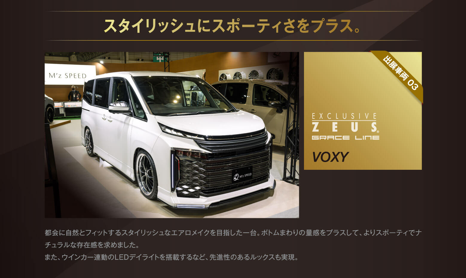 スタイリッシュにスポーティさをプラス。出展車両 03 EXCLUSIVE ZEUS® GRACE LINE VOXY 都会に自然とフィットするスタイリッシュなエアロメイクを目指した一台。ボトムまわりの量感をプラスして、よりスポーティでナチュラルな存在感を求めました。また、ウインカー連動のLEDデイライトを搭載するなど、先進性のあるルックスも実現。