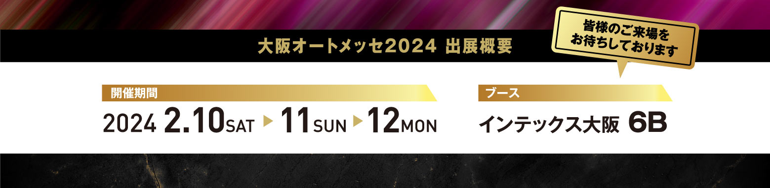 大阪オートメッセ2024 出展概要/ 開催期間: 2024.2.10 SAT -> 11 SUN -> 12 MON/ ブース:インテックス大阪6B 皆様のご来場をお待ちしております