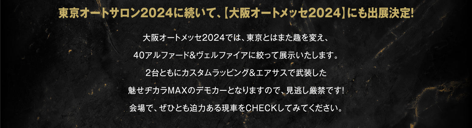 東京オートサロン2024に続いて、【大阪オートメッセ2024】にも出展決定！大阪オートメッセ2024では、東京とはまた趣を変え、40アルファード＆ヴェルファイアに絞って展示いたします。2台ともにカスタムラッピング＆エアサスで武装した魅せヂカラMAXのデモカーとなりますので、見逃し厳禁です！会場で、ぜひとも迫力ある現車をCHECKしてみてください。