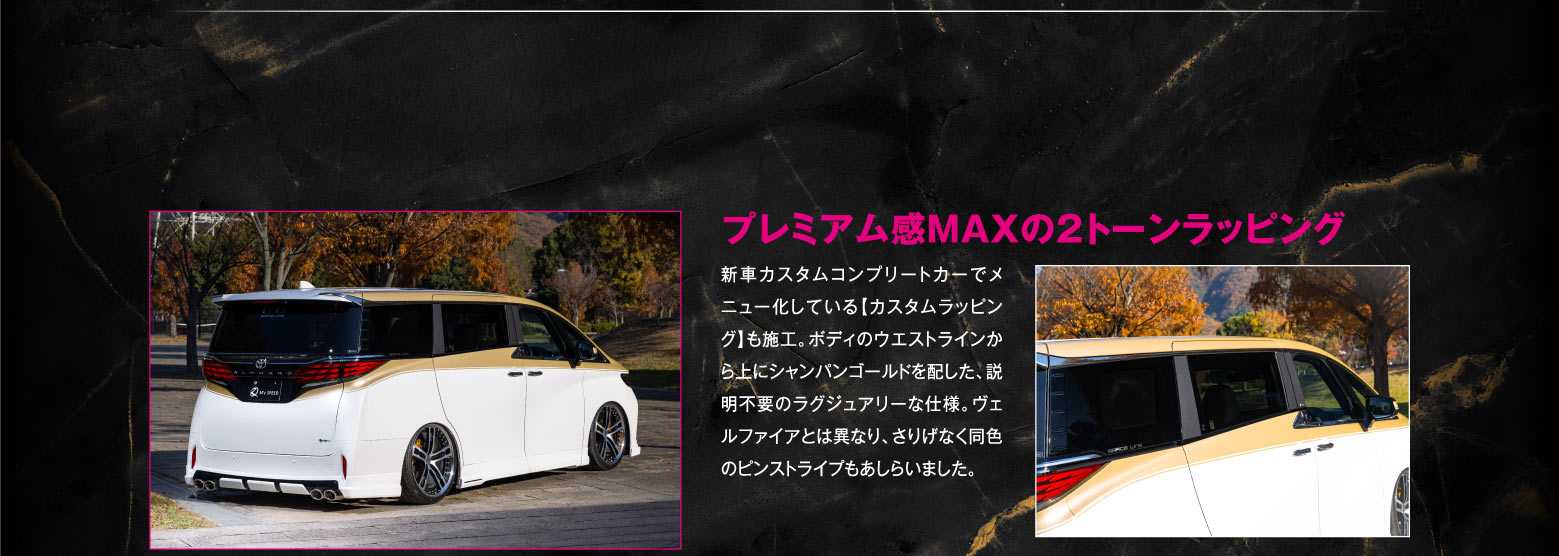 プレミアム感MAXの2トーンラッピング/新車カスタムコンプリートカーでメニュー化している【カスタムラッピング】も施工。ボディのウエストラインから上にシャンパンゴールドを配した、説明不要のラグジュアリーな仕様。ヴェルファイアとは異なり、さりげなく同色のピンストライプもあしらいました。