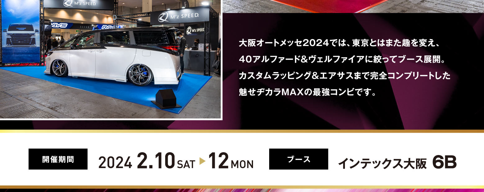 大阪オートメッセ2024では、東京とはまた趣を変え、40アルファード＆ヴェルファイアに絞ってブース展開。カスタムラッピング＆エアサスまで完全コンプリートした魅せヂカラMAXの最強コンビです。開催期間: 2024.2.10SAT -> 12MON  ブース: インテックス大阪 6B