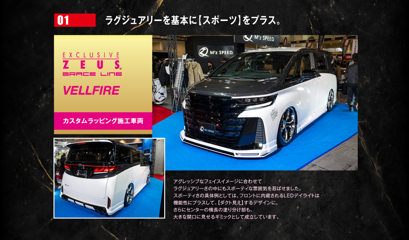 01 ラグジュアリーを基本に【スポーツ】をプラス。EXCLUSIVE ZEUS GRACE LINE VELLFIRE カスタムラッピング車両　アグレッシブなフェイスイメージに合わせてラグジュアリーさの中にもスポーティな雰囲気を忍ばせました。スポーティさの具体例としては、フロントに内蔵されるLEDデイライトは機能性にプラスして、【ダクト見え】するデザインに。さらにセンターの横長の塗り分け部も、大きな開口に見せるギミックとして成立しています。