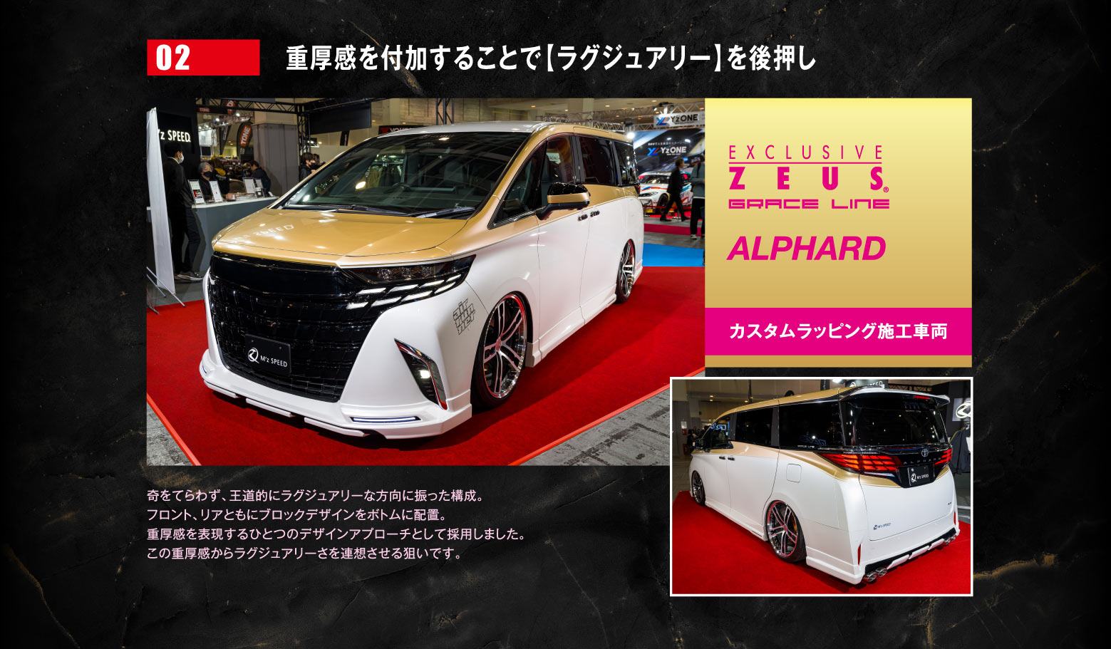 02 重厚感を付加することで【ラグジュアリー】を後押し EXCLUSIVE ZEUS GRACE LINE ALPHARD カスタムラッピング車両　奇をてらわず、王道的にラグジュアリーな方向に振った構成。フロント、リアともにブロックデザインをボトムに配置。重厚感を表現するひとつのデザインアプローチとして採用しました。この重厚感からラグジュアリーさを連想させる狙いです。