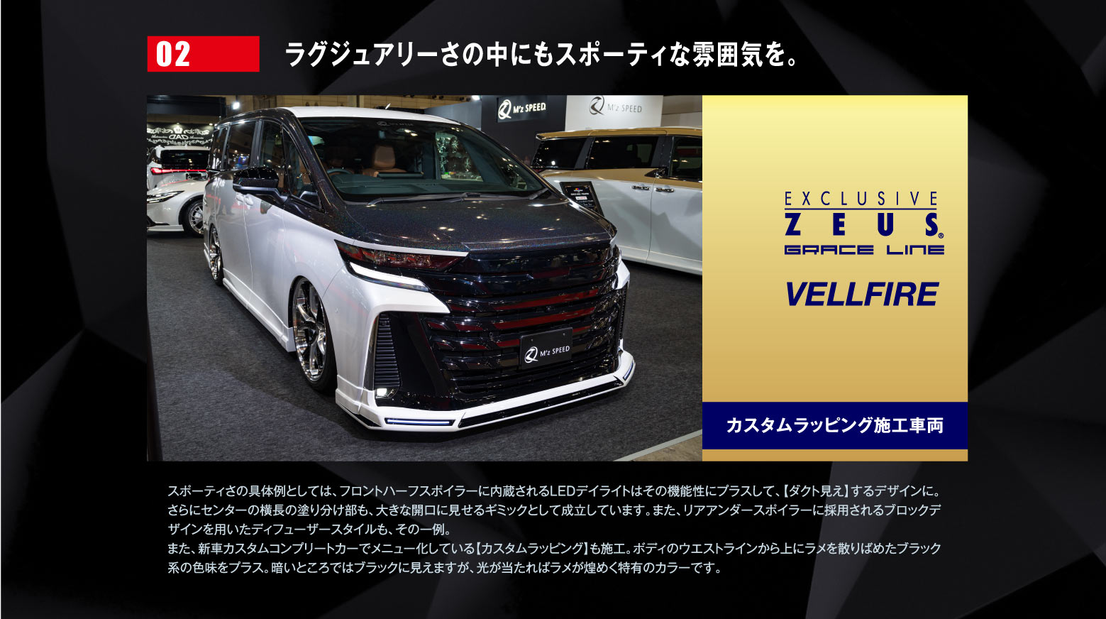 02 ラグジュアリーさの中にもスポーティな雰囲気を。EXCLUSIVE ZEUSE GRACE LINE VELLFIREカスタムラッピング施工車両 / スポーティさの具体例としては、フロントハーフスポイラーに内蔵されるLEDデイライトはその機能性にプラスして、【ダクト見え】するデザインに。さらにセンターの横長の塗り分け部も、大きな開口に見せるギミックとして成立しています。また、リアアンダースポイラーに採用されるブロックデザインを用いたディフューザースタイルも、その一例。また、新車カスタムコンプリートカーでメニュー化している【カスタムラッピング】も施工。ボディのウエストラインから上にラメを散りばめたブラック系の色味をプラス。暗いところではブラックに見えますが、光が当たればラメが煌めく特有のカラーです。