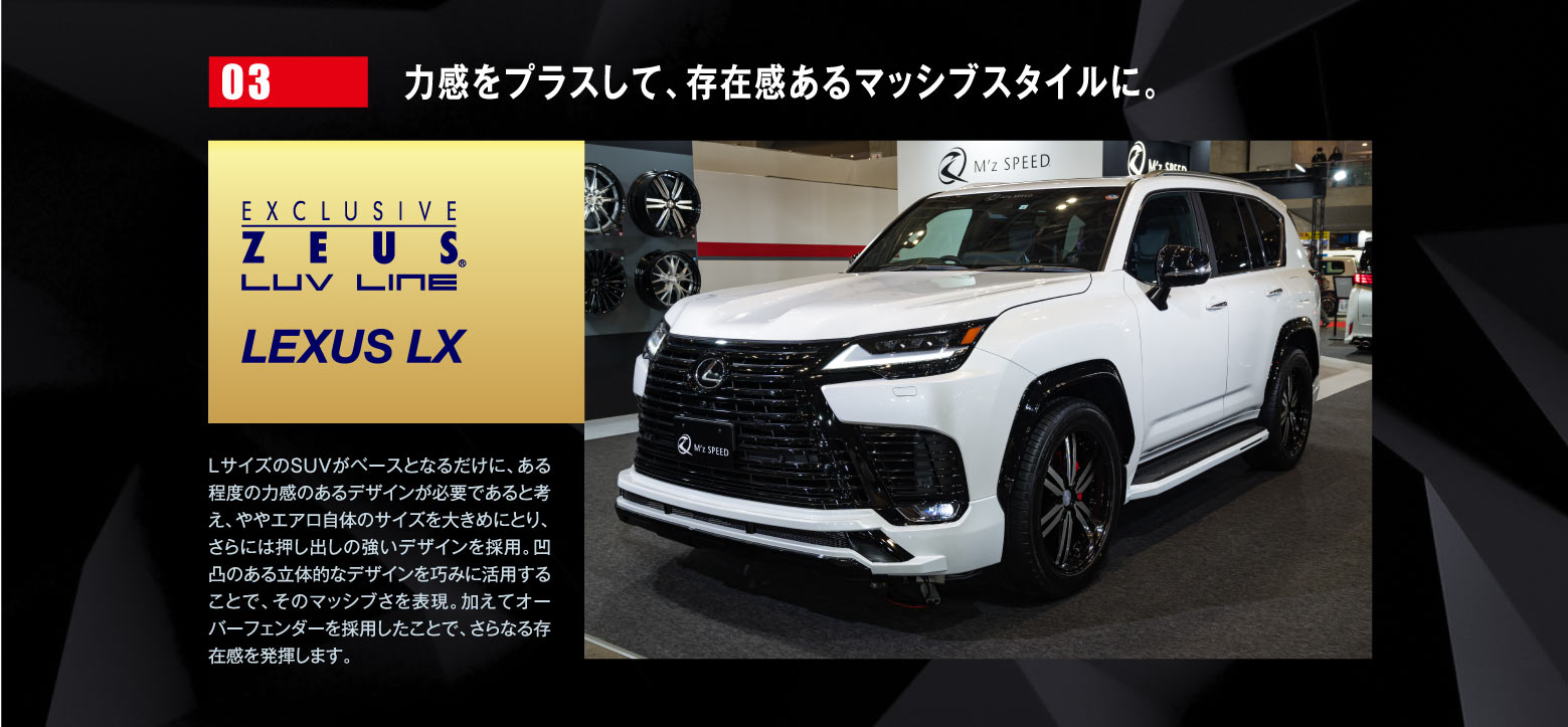 03 力感をプラスして、存在感あるマッシブスタイルに。EXCLUSIVE ZEUSE LUV LINE LEXUS LX / LサイズのSUVがベースとなるだけに、ある程度の力感のあるデザインが必要であると考え、ややエアロ自体のサイズを大きめにとり、さらには押し出しの強いデザインを採用。凹凸のある立体的なデザインを巧みに活用することで、そのマッシブさを表現。加えてオーバーフェンダーを採用したことで、さらなる存在感を発揮します。