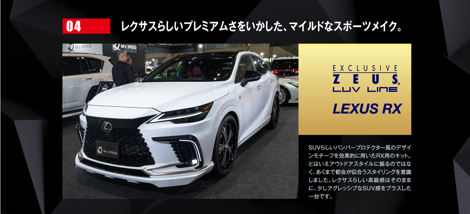 04 レクサスらしいプレミアムさをいかした、マイルドなスポーツメイク。EXCLUSIVE ZEUSE LUV LINE LEXUS RX / SUVらしいバンパープロテクター風のデザインモチーフを効果的に用いたRX用のキット。とはいえアウトドアスタイルに振るのではなく、あくまで都会が似合うスタイリングを意識しました。レクサスらしい高級感はそのままに、少しアグレッシブなSUV感をプラスした一台です。