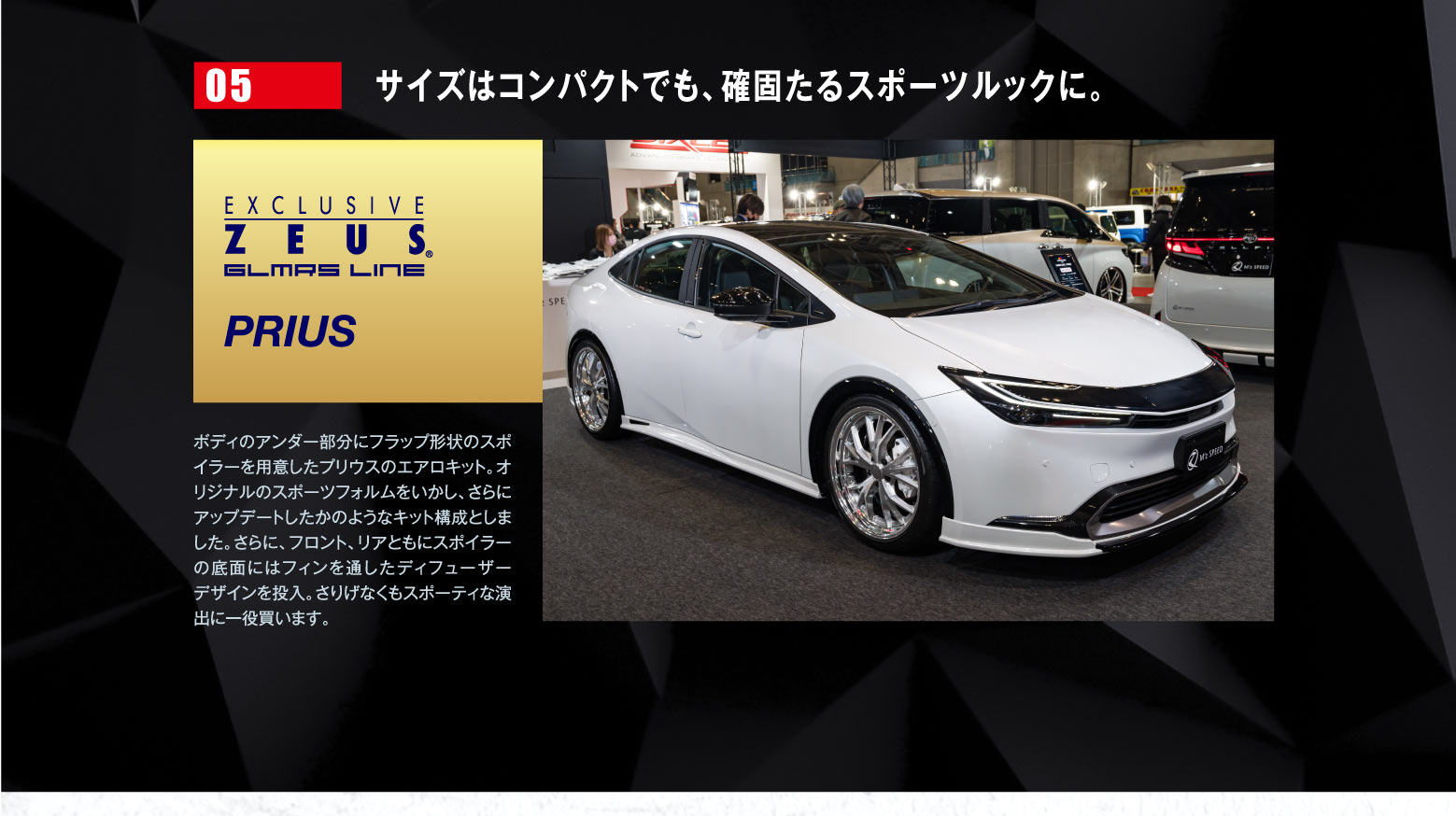 05 サイズはコンパクトでも、確固たるスポーツルックに。EXCLUSIVE ZEUSE GLMRS LINE PRIUS / ボディのアンダー部分にフラップ形状のスポイラーを用意したプリウスのエアロキット。オリジナルのスポーツフォルムをいかし、さらにアップデートしたかのようなキット構成としました。さらに、フロント、リアともにスポイラーの底面にはフィンを通したディフューザーデザインを投入。さりげなくもスポーティな演出に一役買います。