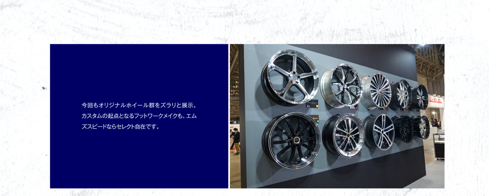 今回もオリジナルホイール群をズラリと展示。カスタムの起点となるフットワークメイクも、エムズスピードならセレクト自在です。