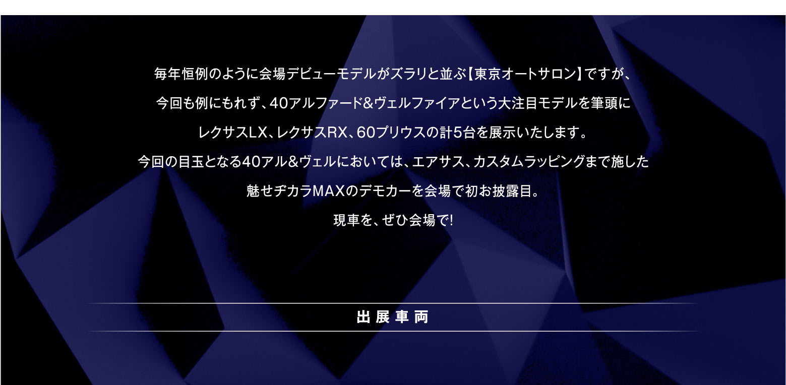 毎年恒例のように会場デビューモデルがズラリと並ぶ【東京オートサロン】ですが、今回も例にもれず、40アルファード＆ヴェルファイアという大注目モデルを筆頭にレクサスLX、レクサスRX、60プリウスの計5台を展示いたします今回の目玉となる40アル＆ヴェルにおいては、エアサス、カスタムラッピングまで施した魅せヂカラMAXのデモカーを会場で初お披露目。現車を、ぜひ会場で！ |出展車両|