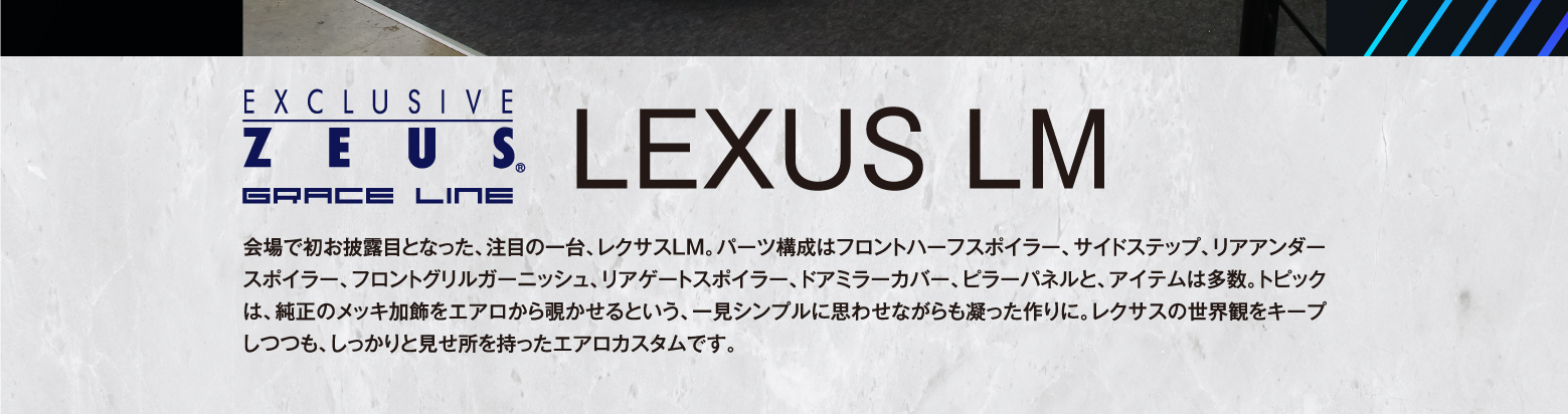 EXCLUSIVE ZEUS GRACE LINE LEXUS LM 会場で初お披露目となった、注目の一台、レクサスLM。パーツ構成はフロントハーフスポイラー、サイドステップ、リアアンダースポイラー、フロントグリルガーニッシュ、リアゲートスポイラー、ドアミラーカバー、ピラーパネルと、アイテムは多数。トピックは、純正のメッキ加飾をエアロから覗かせるという、一見シンプルに思わせながらも凝った作りに。レクサスの世界観をキープしつつも、しっかりと見せ所を持ったエアロカスタムです。