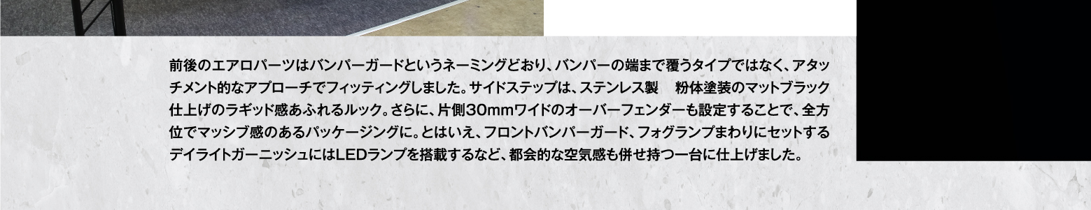 前後のエアロパーツはバンパーガードというネーミングどおり、バンパーの端まで覆うタイプではなく、アタッチメント的なアプローチでフィッティングしました。サイドステップは、ステンレス製 粉体塗装のマットブラック仕上げのラギッド感あふれるルック。さらに、片側30mmワイドのオーバーフェンダーも設定することで、全方位でマッシブ感のあるパッケージングに。とはいえ、フロントバンパーガード、フォグランプまわりにセットするデイライトガーニッシュにはLEDランプを搭載するなど、都会的な空気感も併せ持つ一台に仕上げました。