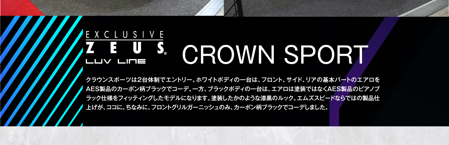 EXCLUSIVE ZEUS LUV LINE CROWN SPORT クラウンスポーツは2台体制でエントリー。ホワイトボディの一台は、フロント、サイド、リアの基本パートのエアロをAES製品のカーボン柄ブラックでコーデ。一方、ブラックボディの一台は、エアロは塗装ではなくAES製品のピアノブラック仕様をフィッティングしたモデルになります。塗装したかのような漆黒のルック。エムズスピードならではの製品仕上げが、ココに。ちなみに、フロントグリルガーニッシュのみ、カーボン柄ブラックでコーデしました。