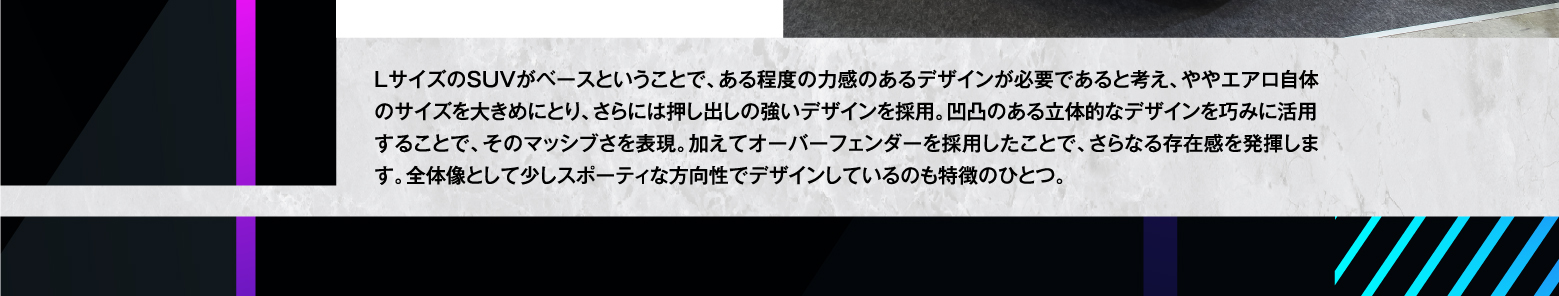 LサイズのSUVがベースということで、ある程度の力感のあるデザインが必要であると考え、ややエアロ自体のサイズを大きめにとり、さらには押し出しの強いデザインを採用。凹凸のある立体的なデザインを巧みに活用することで、そのマッシブさを表現。加えてオーバーフェンダーを採用したことで、さらなる存在感を発揮します。全体像として少しスポーティな方向性でデザインしているのも特徴のひとつ。