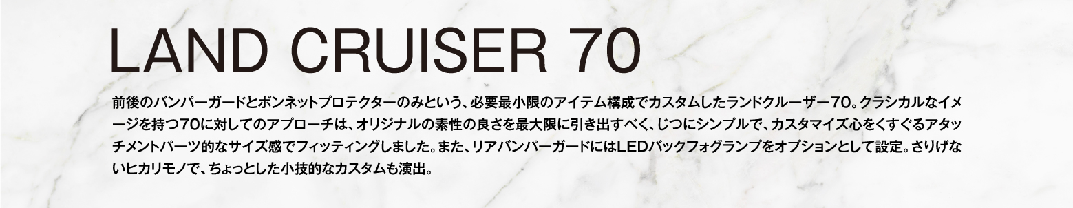 LAND CRUISER 70 前後のバンパーガードとボンネットプロテクターのみという、必要最小限のアイテム構成でカスタムしたランドクルーザー70。クラシカルなイメージを持つ70に対してのアプローチは、オリジナルの素性の良さを最大限に引き出すべく、じつにシンプルで、カスタマイズ心をくすぐるアタッチメントパーツ的なサイズ感でフィッティングしました。また、リアバンパーガードにはLEDバックフォグランプをオプションとして設定。さりげないヒカリモノで、ちょっとした小技的なカスタムも演出。