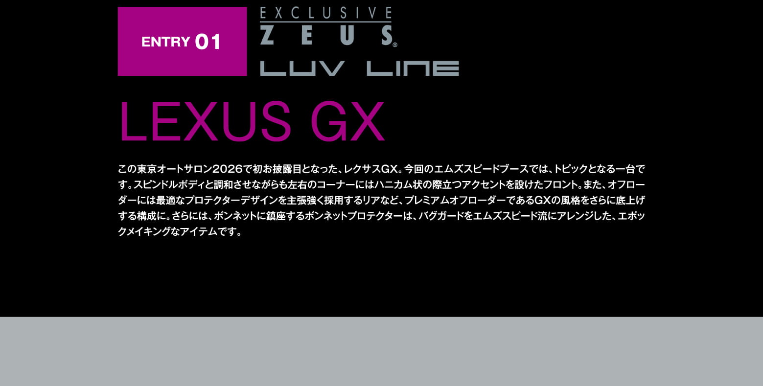 ENTRY 01: EXCLUSIVE ZEUS LUV LINE LEXUS GX この東京オートサロン2026で初お披露目となった、レクサスGX。今回のエムズスピードブースでは、トピックとなる一台です。スピンドルボディと調和させながらも左右のコーナーにはハニカム状の際立つアクセントを設けたフロント。また、オフローダーには最適なプロテクターデザインを主張強く採用するリアなど、プレミアムオフローダーであるGXの風格をさらに底上げする構成に。さらには、ボンネットに鎮座するボンネットプロテクターは、バグガードをエムズスピード流にアレンジした、エポックメイキングなアイテムです。