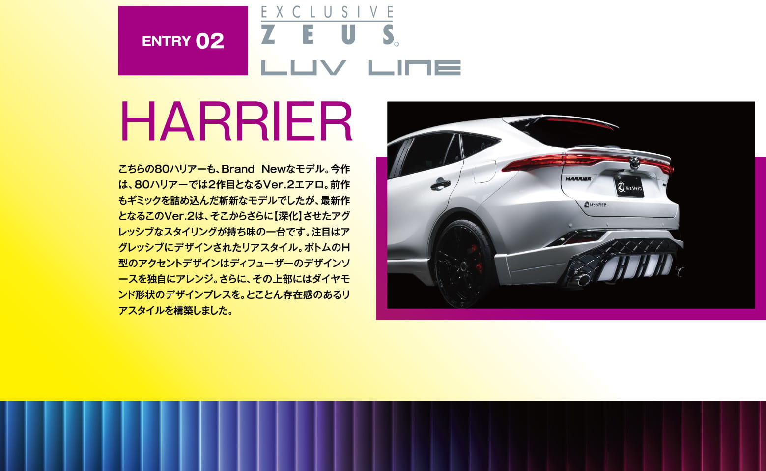 ENTRY 02: EXCLUSIVE ZEUS LUV LINE HARRIER こちらの80ハリアーも、Brand Newなモデル。今作は、80ハリアーでは2作目となるVer.2エアロ。前作もギミックを詰め込んだ斬新なモデルでしたが、最新作となるこのVer.2は、そこからさらに【深化】させたアグレッシブなスタイリングが持ち味の一台です。注目はアグレッシブにデザインされたリアスタイル。ボトムのH型のアクセントデザインはディフューザーのデザインソースを独自にアレンジ。さらに、その上部にはダイヤモンド形状のデザインプレスを。とことん存在感のあるリアスタイルを構築しました。