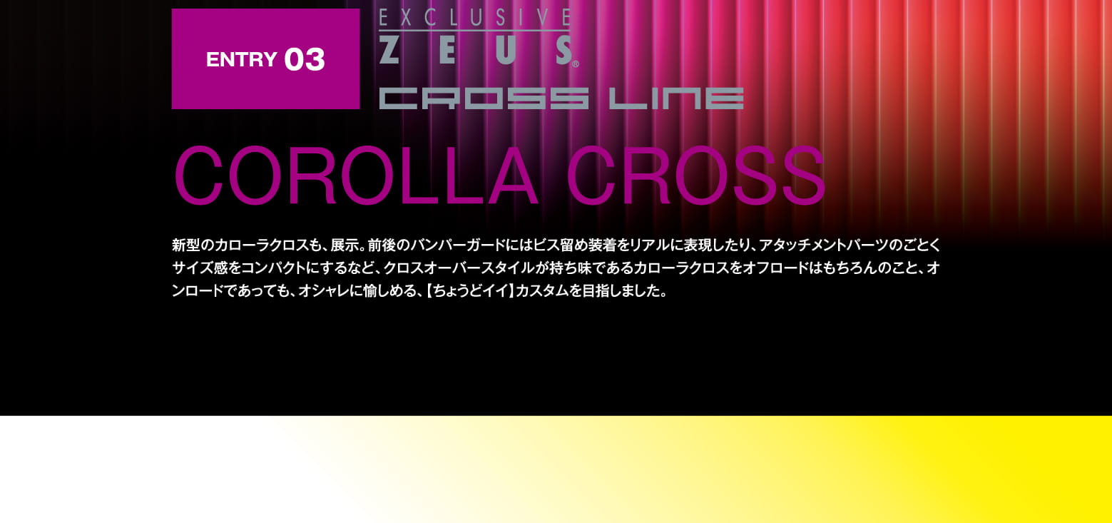 ENTRY 03: EXCLUSIVE ZEUS CROSS LINE COROLLA CROSS 新型のカローラクロスも、展示。前後のバンパーガードにはビス留め装着をリアルに表現したり、アタッチメントパーツのごとくサイズ感をコンパクトにするなど、クロスオーバースタイルが持ち味であるカローラクロスをオフロードはもちろんのこと、オンロードであっても、オシャレに愉しめる、【ちょうどイイ】カスタムを目指しました。