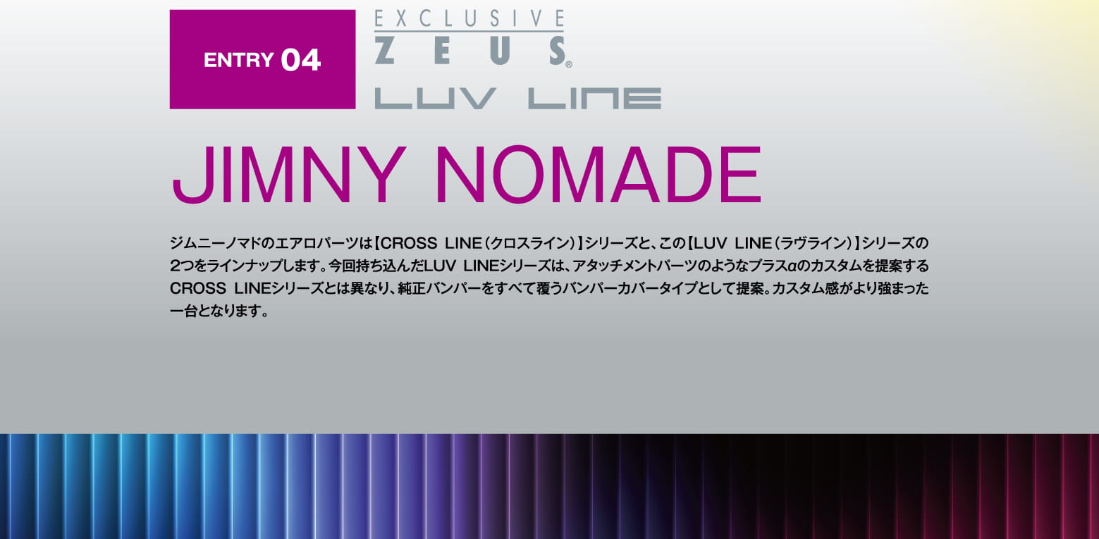 ENTRY 04: EXCLUSIVE ZEUS LUV LINE JIMNY NOMADE ジムニーノマドのエアロパーツは【CROSS LINE（クロスライン）】シリーズと、この【LUV LINE（ラヴライン）】シリーズの2つをラインナップします。今回持ち込んだLUVLINEシリーズは、アタッチメントパーツのようなプラスαのカスタムを提案するCROSS LINEシリーズとは異なり、純正バンパーをすべて覆うバンパーカバータイプとして提案。カスタム感がより強まった一台となります。