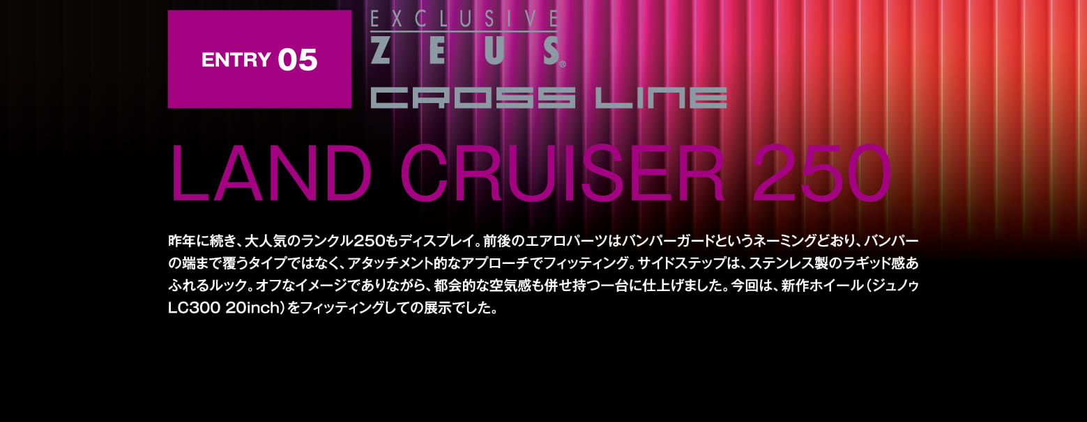 ENTRY 05: EXCLUSIVE ZEUS CROSS LINE LAND CRUISER 250 昨年に続き、大人気のランクル250もディスプレイ。前後のエアロパーツはバンパーガードというネーミングどおり、バンパーの端まで覆うタイプではなく、アタッチメント的なアプローチでフィッティング。サイドステップは、ステンレス製のラギッド感あふれるルック。オフなイメージでありながら、都会的な空気感も併せ持つ一台に仕上げました。今回は、新作ホイール（ジュノゥLC300 20inch）をフィッティングしての展示でした。